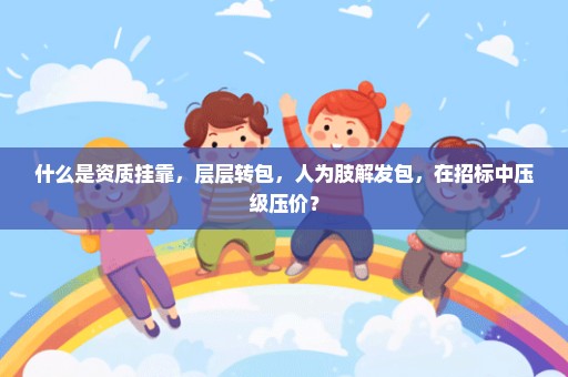 什么是资质挂靠，层层转包，人为肢解发包，在招标中压级压价？