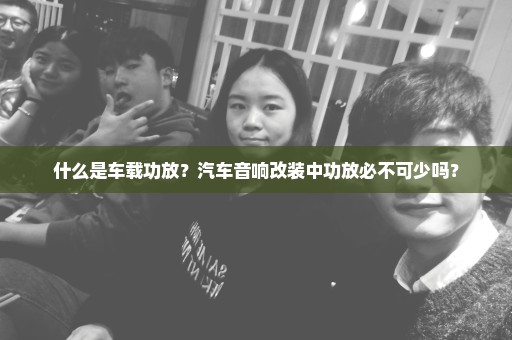 什么是车载功放？汽车音响改装中功放必不可少吗？