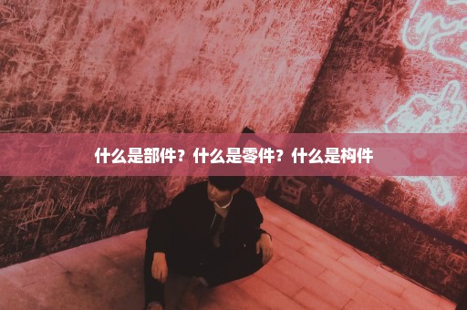 什么是部件？什么是零件？什么是构件