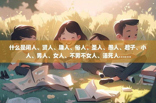 什么是闲人、贤人、庸人、俗人、圣人、愚人、君子、小人、男人、女人、不男不女人、活死人……