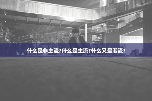 什么是非主流?什么是主流?什么又是潮流?