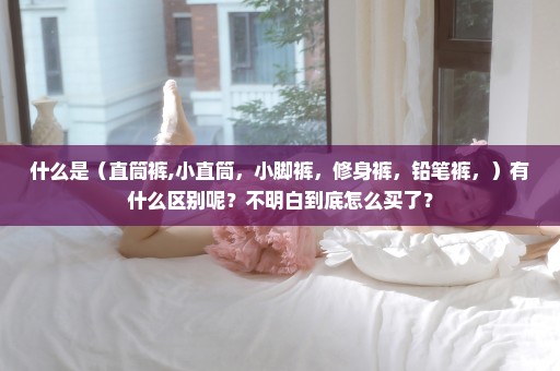 什么是（直筒裤,小直筒，小脚裤，修身裤，铅笔裤，）有什么区别呢？不明白到底怎么买了？