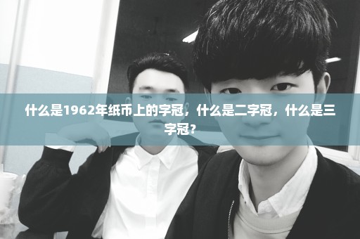 什么是1962年纸币上的字冠，什么是二字冠，什么是三字冠？