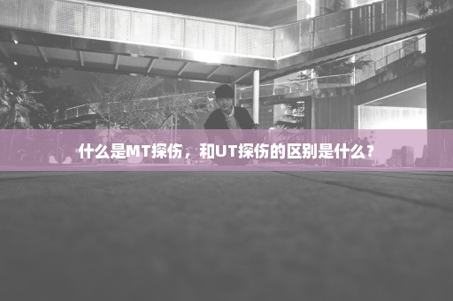 什么是MT探伤，和UT探伤的区别是什么？