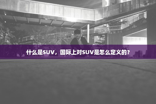 什么是SUV，国际上对SUV是怎么定义的？