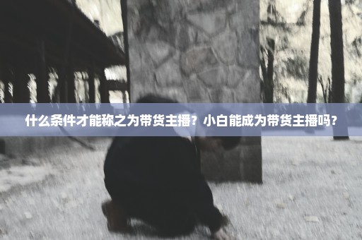 什么条件才能称之为带货主播？小白能成为带货主播吗？