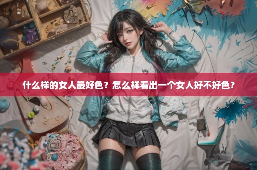 什么样的女人最好色？怎么样看出一个女人好不好色？