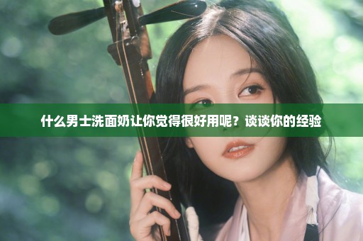 什么男士洗面奶让你觉得很好用呢？谈谈你的经验