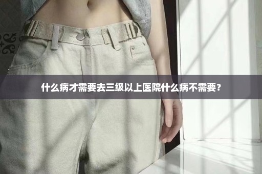 什么病才需要去三级以上医院什么病不需要？
