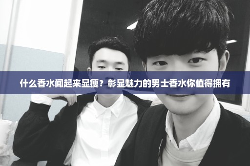 什么香水闻起来显瘦？彰显魅力的男士香水你值得拥有