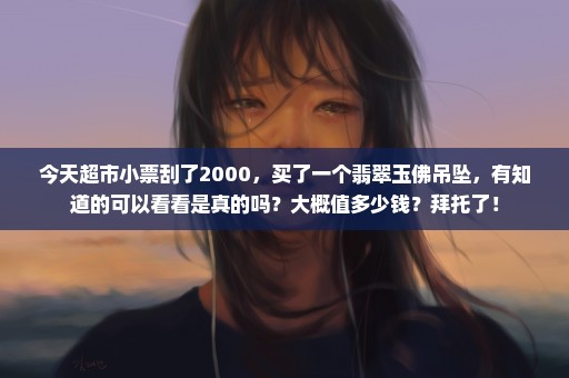 今天超市小票刮了2000，买了一个翡翠玉佛吊坠，有知道的可以看看是真的吗？大概值多少钱？拜托了！