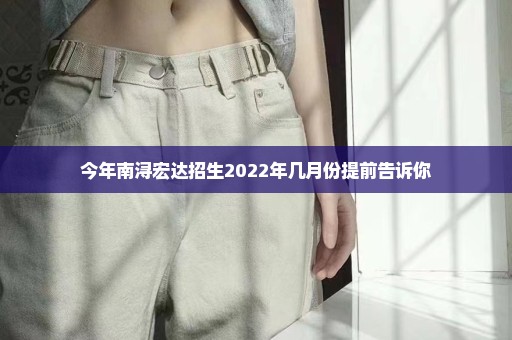 今年南浔宏达招生2022年几月份提前告诉你