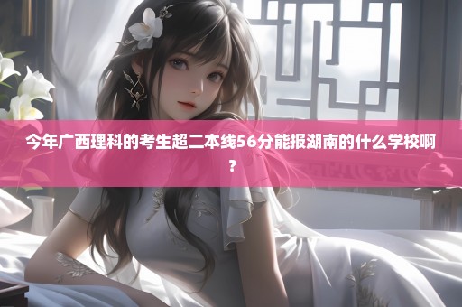 今年广西理科的考生超二本线56分能报湖南的什么学校啊？