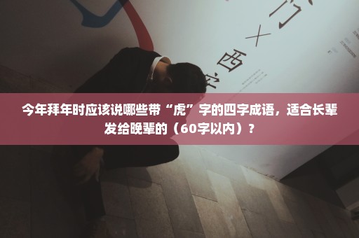 今年拜年时应该说哪些带“虎”字的四字成语，适合长辈发给晚辈的（60字以内）？