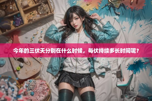 今年的三伏天分别在什么时候，每伏持续多长时间呢？