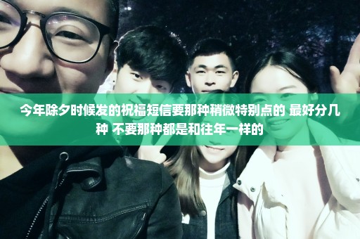 今年除夕时候发的祝福短信要那种稍微特别点的 最好分几种 不要那种都是和往年一样的