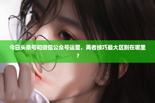 今日头条号和微信公众号运营，两者技巧最大区别在哪里？