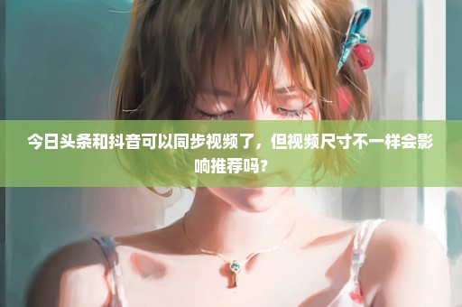 今日头条和抖音可以同步视频了，但视频尺寸不一样会影响推荐吗？