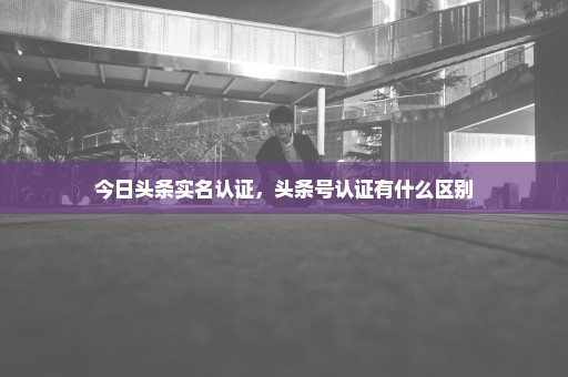 今日头条实名认证，头条号认证有什么区别