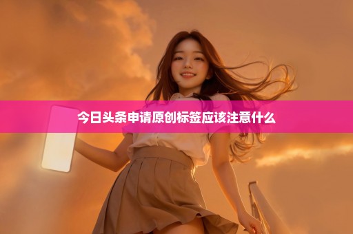 今日头条申请原创标签应该注意什么