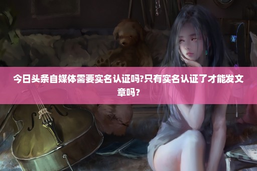 今日头条自媒体需要实名认证吗?只有实名认证了才能发文章吗？