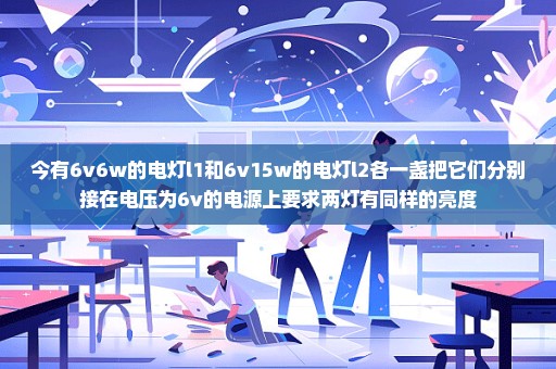 今有6v6w的电灯l1和6v15w的电灯l2各一盏把它们分别接在电压为6v的电源上要求两灯有同样的亮度