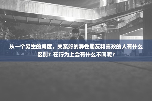 从一个男生的角度，关系好的异性朋友和喜欢的人有什么区别？在行为上会有什么不同呢？