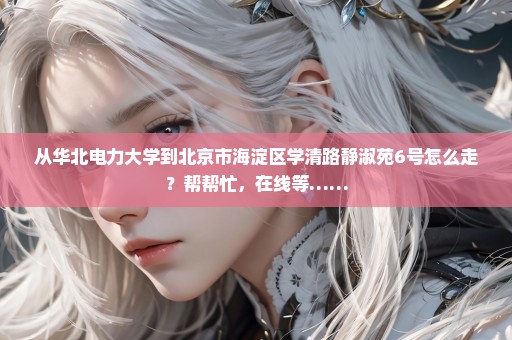 从华北电力大学到北京市海淀区学清路静淑苑6号怎么走？帮帮忙，在线等……