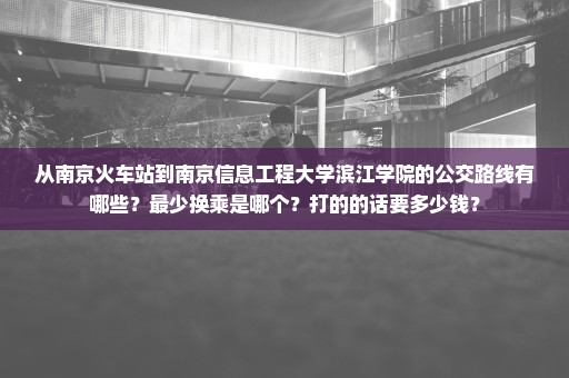 从南京火车站到南京信息工程大学滨江学院的公交路线有哪些？最少换乘是哪个？打的的话要多少钱？