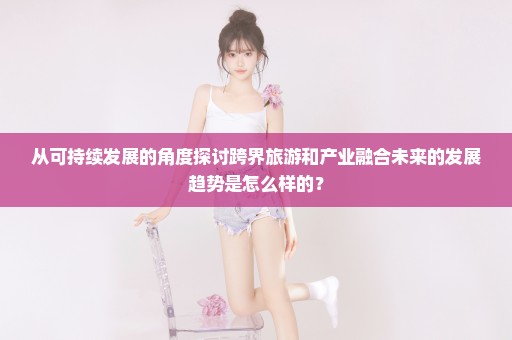 从可持续发展的角度探讨跨界旅游和产业融合未来的发展趋势是怎么样的？