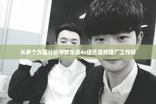 从多个方面分析学修车去4s店还是修理厂工作好