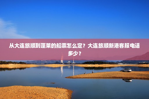 从大连旅顺到蓬莱的船票怎么定？大连旅顺新港客服电话多少？
