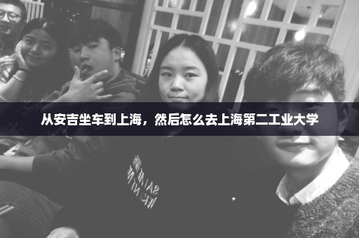 从安吉坐车到上海，然后怎么去上海第二工业大学