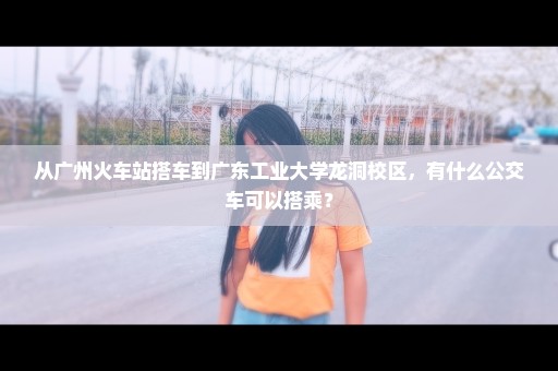 从广州火车站搭车到广东工业大学龙洞校区，有什么公交车可以搭乘？