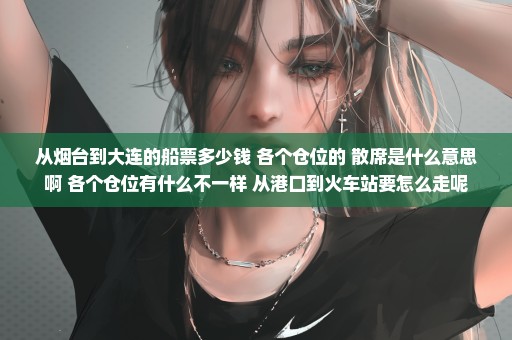 从烟台到大连的船票多少钱 各个仓位的 散席是什么意思啊 各个仓位有什么不一样 从港口到火车站要怎么走呢