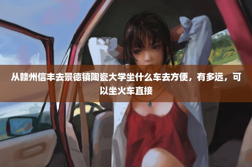 从赣州信丰去景德镇陶瓷大学坐什么车去方便，有多远，可以坐火车直接
