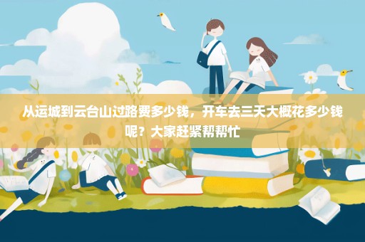 从运城到云台山过路费多少钱，开车去三天大概花多少钱呢？大家赶紧帮帮忙