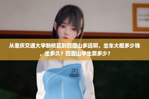 从重庆交通大学新校区到四面山多远啊，坐车大概多少钱，坐多久？四面山学生票多少？
