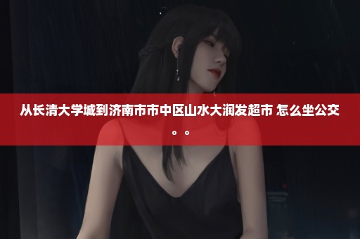 从长清大学城到济南市市中区山水大润发超市 怎么坐公交。。