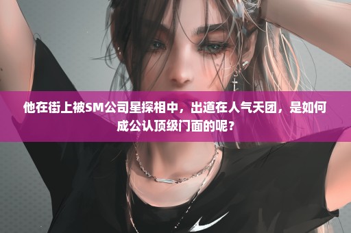 他在街上被SM公司星探相中，出道在人气天团，是如何成公认顶级门面的呢？