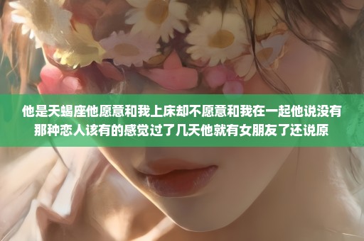 他是天蝎座他愿意和我上床却不愿意和我在一起他说没有那种恋人该有的感觉过了几天他就有女朋友了还说原