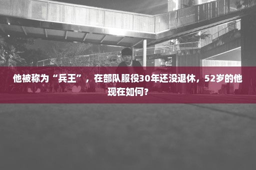 他被称为“兵王”，在部队服役30年还没退休，52岁的他现在如何？