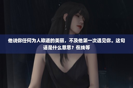 他说你任何为人称道的美丽，不及他第一次遇见你。这句话是什么意思？在线等