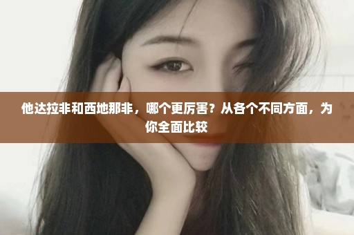 他达拉非和西地那非，哪个更厉害？从各个不同方面，为你全面比较
