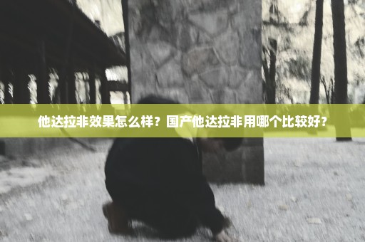他达拉非效果怎么样？国产他达拉非用哪个比较好？