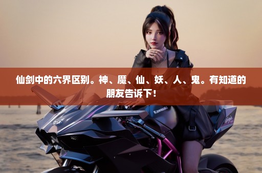 仙剑中的六界区别。神、魔、仙、妖、人、鬼。有知道的朋友告诉下！