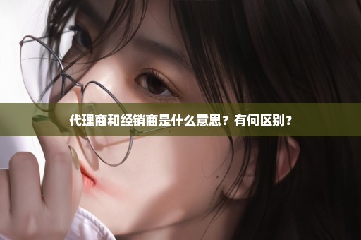 代理商和经销商是什么意思？有何区别？