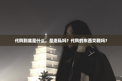 代购到底是什么，是走私吗？代购的东西交税吗？