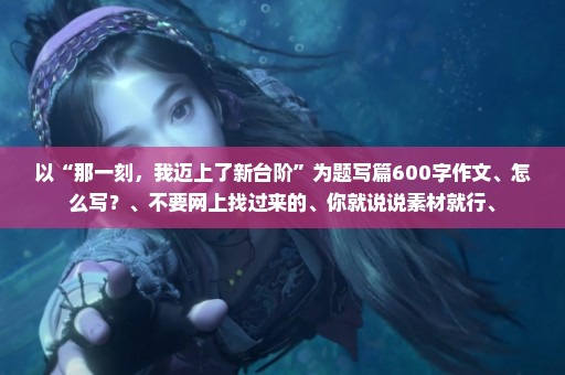 以“那一刻，我迈上了新台阶”为题写篇600字作文、怎么写？、不要网上找过来的、你就说说素材就行、