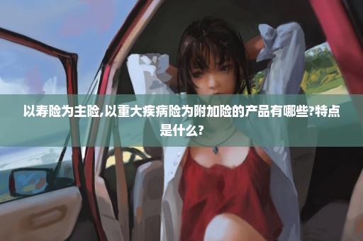 以寿险为主险,以重大疾病险为附加险的产品有哪些?特点是什么?